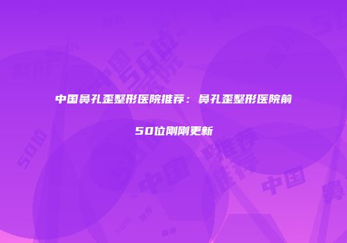 中国鼻孔歪整形医院推荐：鼻孔歪整形医院前50位刚刚更新