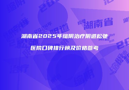 湖南省2025年缩阴治疗阴道松弛医院口碑排行榜及价格参考