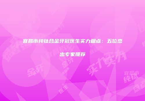 宜昌市纯钛合金牙冠医生实力盘点：五位杰出专家推荐