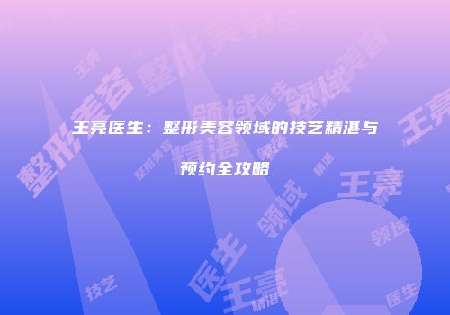 王亮医生：整形美容领域的技艺精湛与预约全攻略