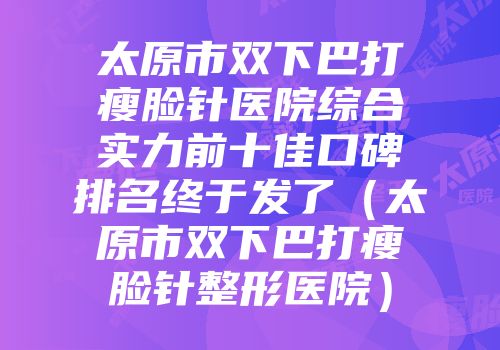太原市双下巴打瘦脸针医院综合实力前十佳口碑排名终于发了（太原市双下巴打瘦脸针整形医院）