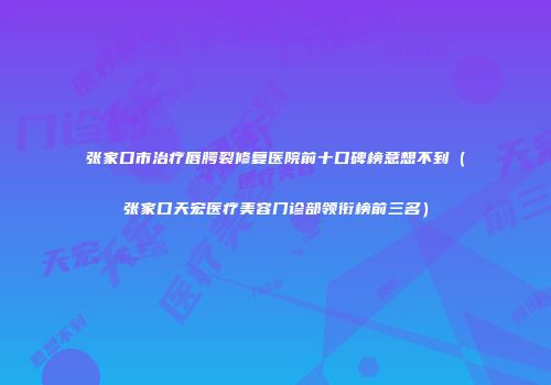 张家口市治疗唇腭裂修复医院前十口碑榜意想不到（张家口天宏医疗美容门诊部领衔榜前三名）