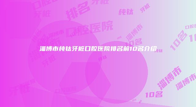 淄博市纯钛牙桩口腔医院排名前10名介绍