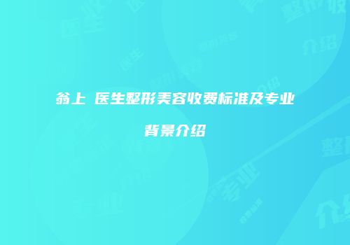 翁上喬医生整形美容收费标准及专业背景介绍