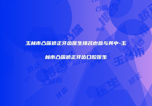 玉林市凸嘴矫正牙齿医生排名也参与其中-玉林市凸嘴矫正牙齿口腔医生