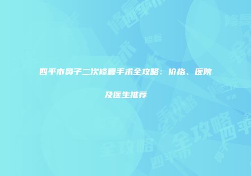 四平市鼻子二次修复手术全攻略：价格、医院及医生推荐