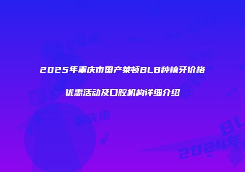 2025年重庆市国产莱顿BLB种植牙价格优惠活动及口腔机构详细介绍