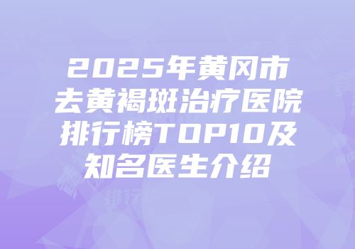 2025年黄冈市去黄褐斑治疗医院排行榜TOP10及知名医生介绍