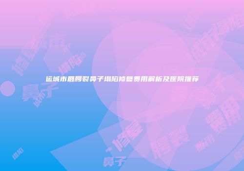 运城市唇腭裂鼻子塌陷修复费用解析及医院推荐
