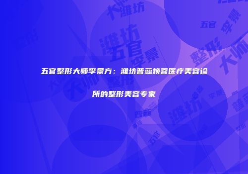 五官整形大师李景方:潍坊普蕊焕蓉医疗美容诊所的整形美容专家