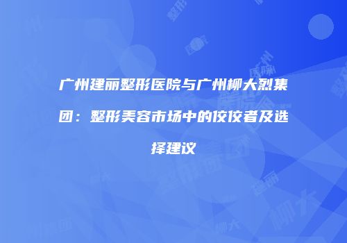广州建丽整形医院与广州柳大烈集团:整形美容市场中的佼佼者及选择建议