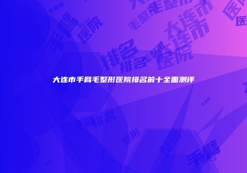 大连市手臂毛整形医院排名前十全面测评