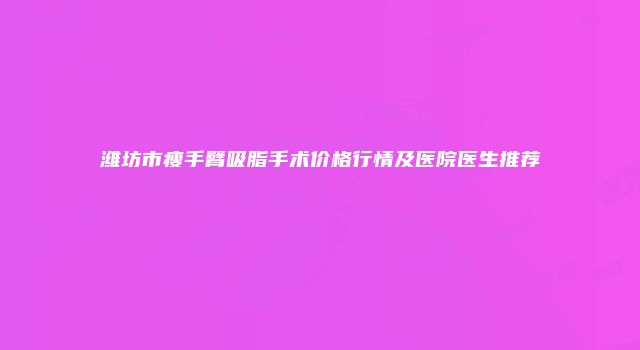 潍坊市瘦手臂吸脂手术价格行情及医院医生推荐