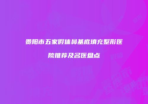 贵阳市五家假体鼻基底填充整形医院推荐及名医盘点