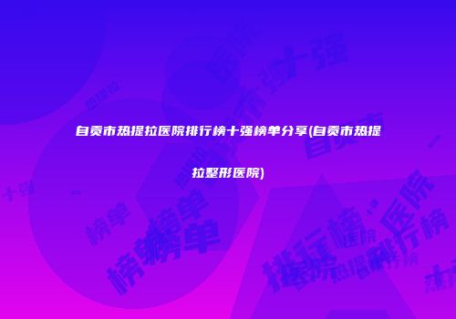 自贡市热提拉医院排行榜十强榜单分享(自贡市热提拉整形医院)