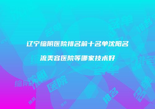 辽宁缩阴医院排名前十名单沈阳名流美容医院等哪家技术好