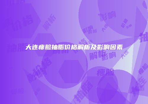 大连瘦脸抽脂价格解析及影响因素