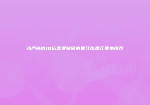 葫芦岛市10位备受赞誉的暴牙齿矫正医生推荐