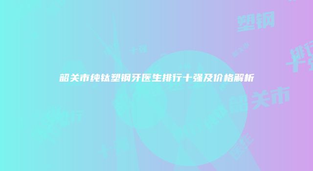 韶关市纯钛塑钢牙医生排行十强及价格解析