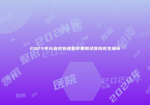 2025年长春切包皮整形费用及医院医生推荐