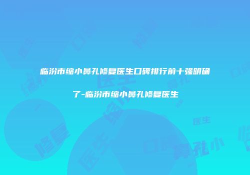 临汾市缩小鼻孔修复医生口碑排行前十强明确了-临汾市缩小鼻孔修复医生