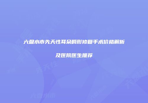 六盘水市先天性耳朵畸形修复手术价格解析及医院医生推荐