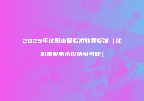 2025年沈阳市吸脂术收费标准（沈阳市吸脂术价格多少钱）