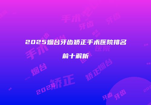 2025烟台牙齿矫正手术医院排名前十解析