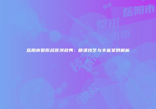 岳阳市整形名医洪政秀:精湛技艺与丰富案例解析