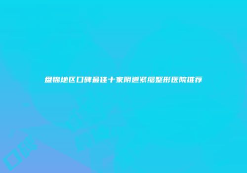 盘锦地区口碑最佳十家阴道紧缩整形医院推荐