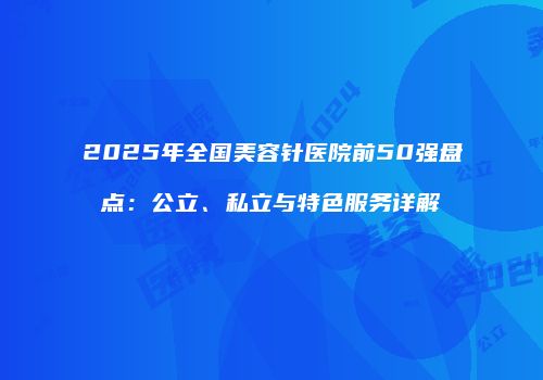 2025年全国美容针医院前50强盘点：公立、私立与特色服务详解