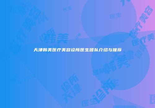 天津韩美医疗美容诊所医生团队介绍与推荐