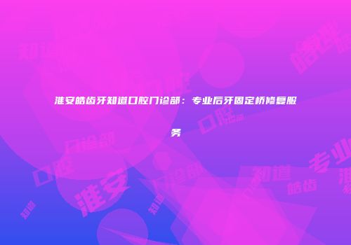 淮安皓齿牙知道口腔门诊部：专业后牙固定桥修复服务
