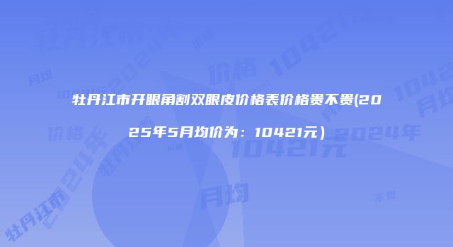 牡丹江市开眼角割双眼皮价格表价格贵不贵(2025年5月均价为:10421元)