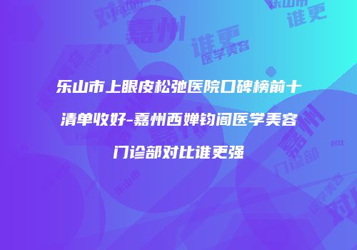 乐山市上眼皮松弛医院口碑榜前十清单收好-嘉州西婵钧阁医学美容门诊部对比谁更强