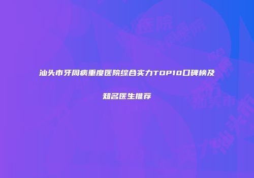 汕头市牙周病重度医院综合实力TOP10口碑榜及知名医生推荐
