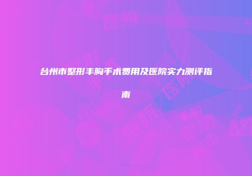 台州市整形丰胸手术费用及医院实力测评指南