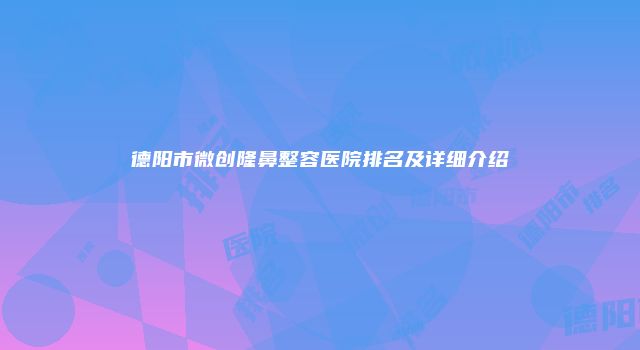 德阳市微创隆鼻整容医院排名及详细介绍
