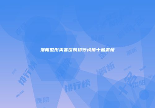 洛阳整形美容医院排行榜前十名解析