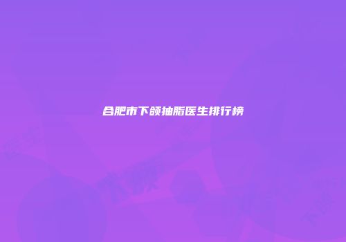 合肥市下颌抽脂医生排行榜