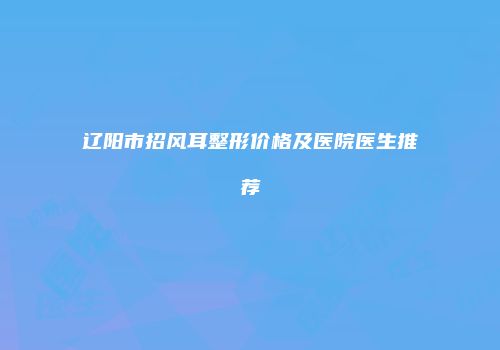 辽阳市招风耳整形价格及医院医生推荐