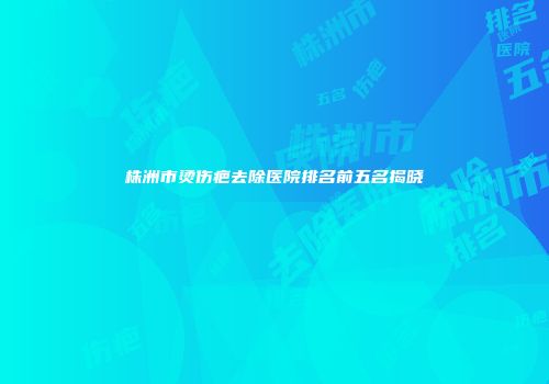 株洲市烫伤疤去除医院排名前五名揭晓