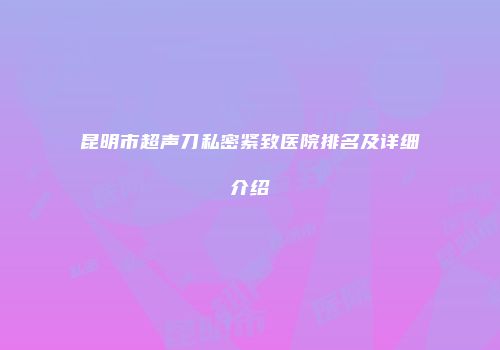 昆明市超声刀私密紧致医院排名及详细介绍