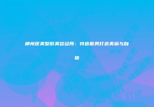 柳州医美整形美容诊所：特色服务打造美丽与自信