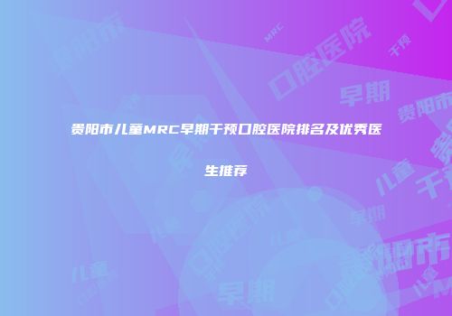 贵阳市儿童MRC早期干预口腔医院排名及优秀医生推荐