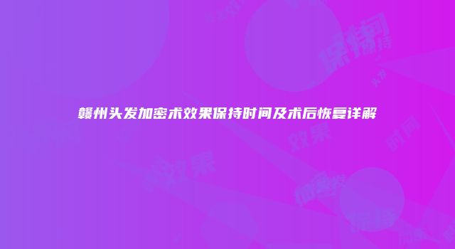 赣州头发加密术效果保持时间及术后恢复详解