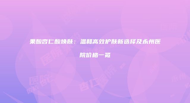 果酸杏仁酸焕肤:温和高效护肤新选择及永州医院价格一览