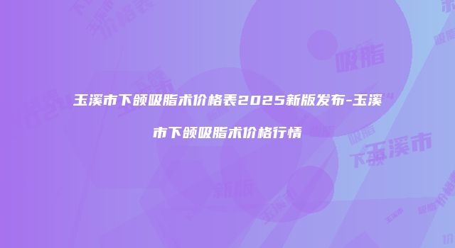玉溪市下颌吸脂术价格表2025新版发布-玉溪市下颌吸脂术价格行情