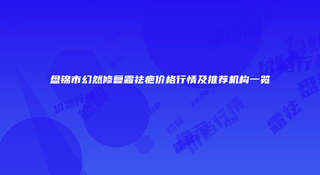 盘锦市幻然修复霜祛疤价格行情及推荐机构一览