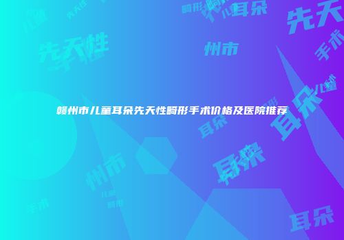 赣州市儿童耳朵先天性畸形手术价格及医院推荐